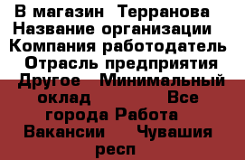 В магазин "Терранова › Название организации ­ Компания-работодатель › Отрасль предприятия ­ Другое › Минимальный оклад ­ 15 000 - Все города Работа » Вакансии   . Чувашия респ.